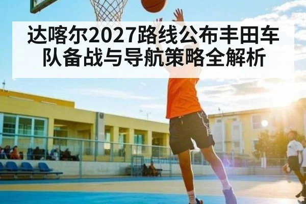 达喀尔2027路线公布丰田车队备战与导航策略全解析