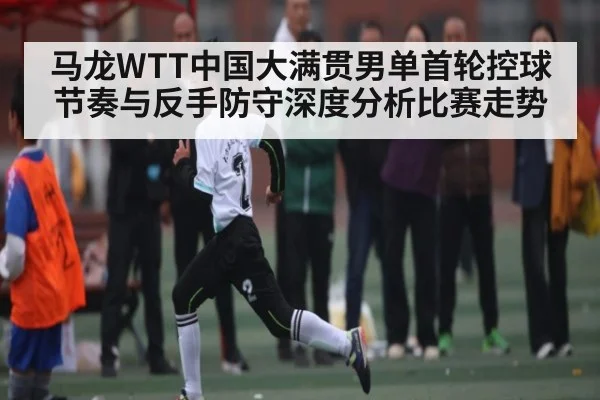 马龙WTT中国大满贯男单首轮控球节奏与反手防守深度分析比赛走势